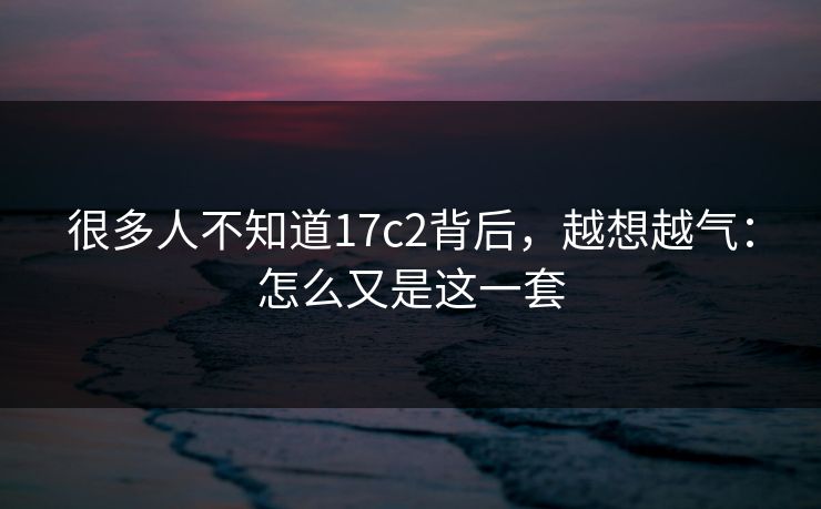 很多人不知道17c2背后,越想越气:怎么又是这一套