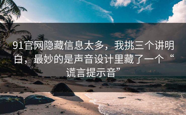 91官网隐藏信息太多,我挑三个讲明白,最妙的是声音设计里藏了一个“谎言提示音”