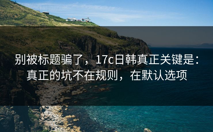 别被标题骗了,17c日韩真正关键是:真正的坑不在规则,在默认选项