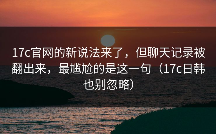 17c官网的新说法来了,但聊天记录被翻出来,最尴尬的是这一句(17c日韩也别忽略)