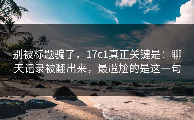 别被标题骗了,17c1真正关键是:聊天记录被翻出来,最尴尬的是这一句