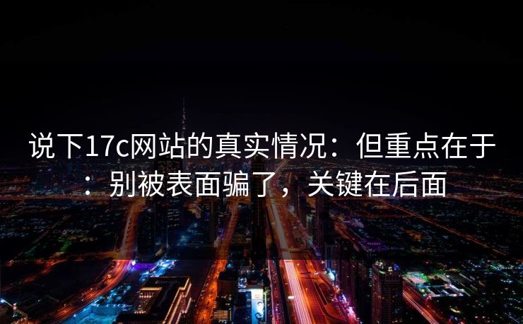 说下17c网站的真实情况：但重点在于：别被表面骗了，关键在后面