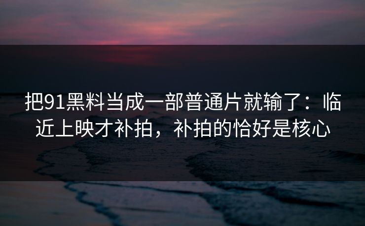 把91黑料当成一部普通片就输了：临近上映才补拍，补拍的恰好是核心