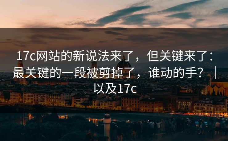17c网站的新说法来了，但关键来了：最关键的一段被剪掉了，谁动的手？｜以及17c