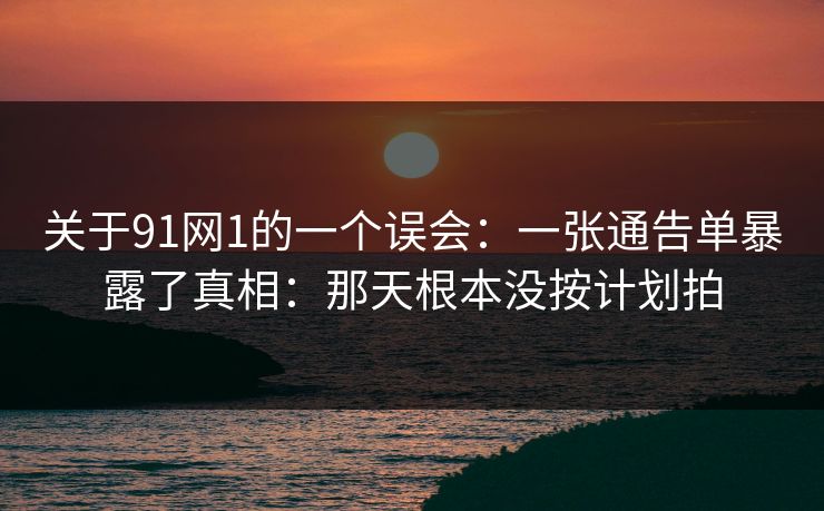 关于91网1的一个误会：一张通告单暴露了真相：那天根本没按计划拍