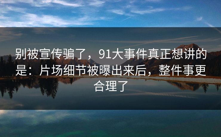 别被宣传骗了，91大事件真正想讲的是：片场细节被曝出来后，整件事更合理了