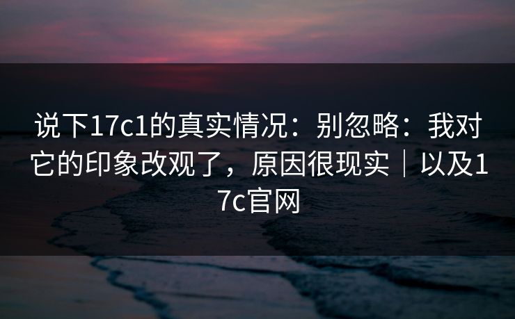 说下17c1的真实情况：别忽略：我对它的印象改观了，原因很现实｜以及17c官网