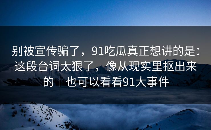 别被宣传骗了，91吃瓜真正想讲的是：这段台词太狠了，像从现实里抠出来的｜也可以看看91大事件