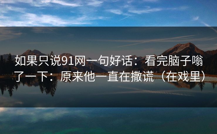 如果只说91网一句好话:看完脑子嗡了一下:原来他一直在撒谎(在戏里)