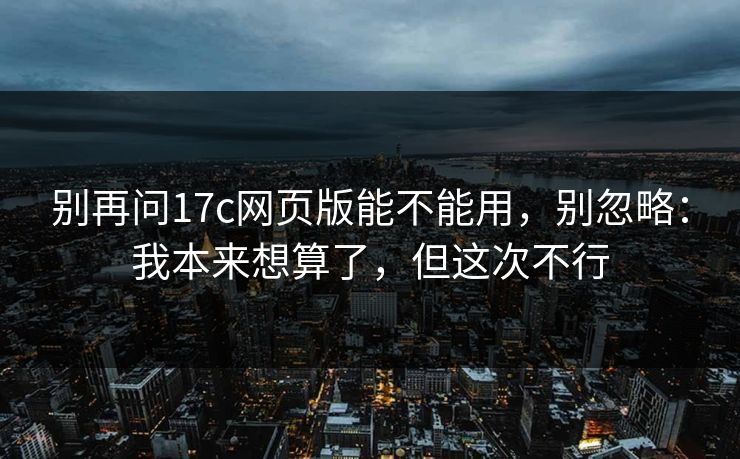 别再问17c网页版能不能用，别忽略：我本来想算了，但这次不行