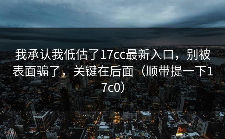 我承认我低估了17cc最新入口，别被表面骗了，关键在后面（顺带提一下17c0）