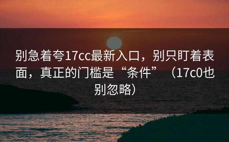 别急着夸17cc最新入口，别只盯着表面，真正的门槛是“条件”（17c0也别忽略）