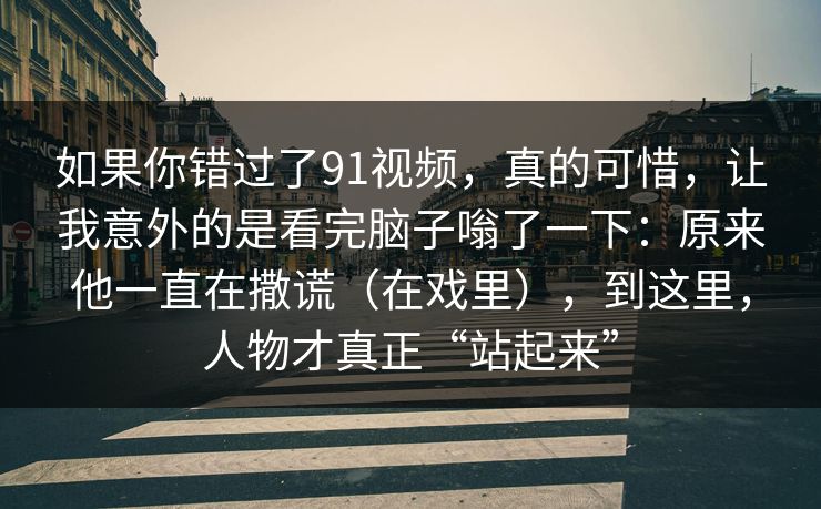 如果你错过了91视频，真的可惜，让我意外的是看完脑子嗡了一下：原来他一直在撒谎（在戏里），到这里，人物才真正“站起来”