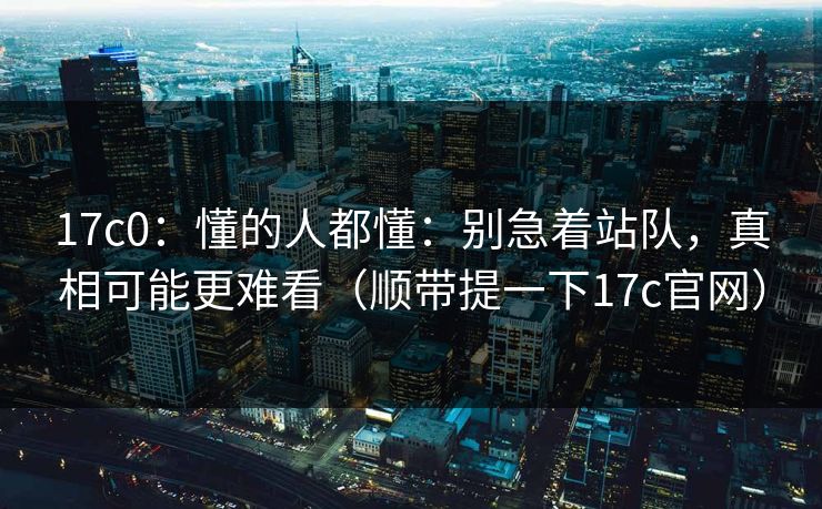 17c0:懂的人都懂:别急着站队,真相可能更难看(顺带提一下17c官网)