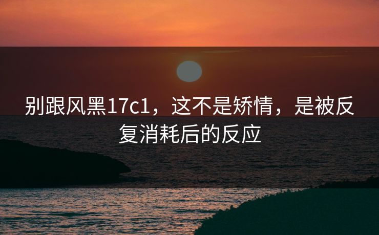别跟风黑17c1，这不是矫情，是被反复消耗后的反应