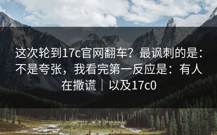 这次轮到17c官网翻车？最讽刺的是：不是夸张，我看完第一反应是：有人在撒谎｜以及17c0