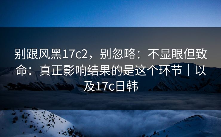 别跟风黑17c2，别忽略：不显眼但致命：真正影响结果的是这个环节｜以及17c日韩