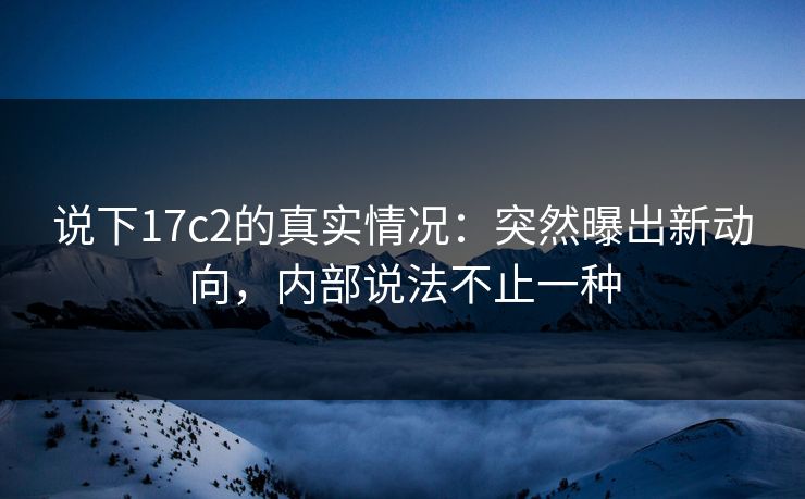 说下17c2的真实情况：突然曝出新动向，内部说法不止一种