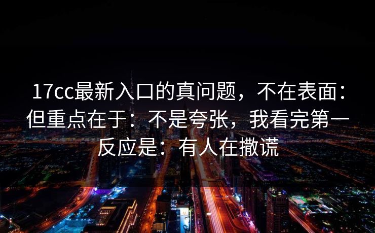 17cc最新入口的真问题，不在表面：但重点在于：不是夸张，我看完第一反应是：有人在撒谎