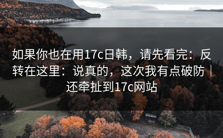 如果你也在用17c日韩,请先看完:反转在这里:说真的,这次我有点破防|还牵扯到17c网站