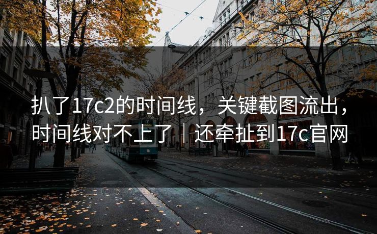 扒了17c2的时间线，关键截图流出，时间线对不上了｜还牵扯到17c官网