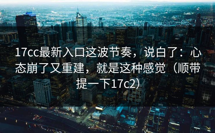 17cc最新入口这波节奏，说白了：心态崩了又重建，就是这种感觉（顺带提一下17c2）