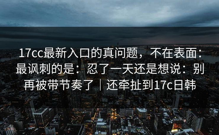 17cc最新入口的真问题，不在表面：最讽刺的是：忍了一天还是想说：别再被带节奏了｜还牵扯到17c日韩
