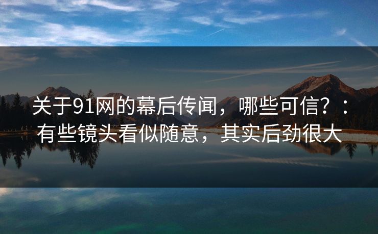 关于91网的幕后传闻，哪些可信？：有些镜头看似随意，其实后劲很大