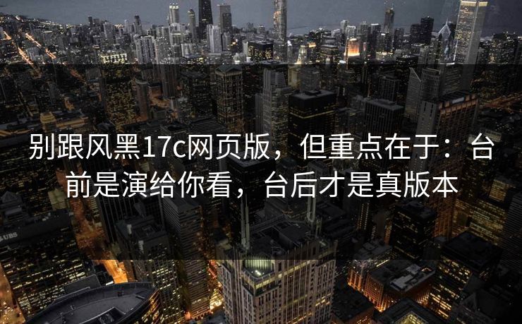 别跟风黑17c网页版，但重点在于：台前是演给你看，台后才是真版本