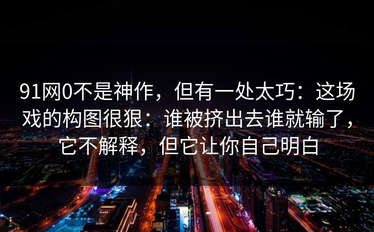 91网0不是神作，但有一处太巧：这场戏的构图很狠：谁被挤出去谁就输了，它不解释，但它让你自己明白