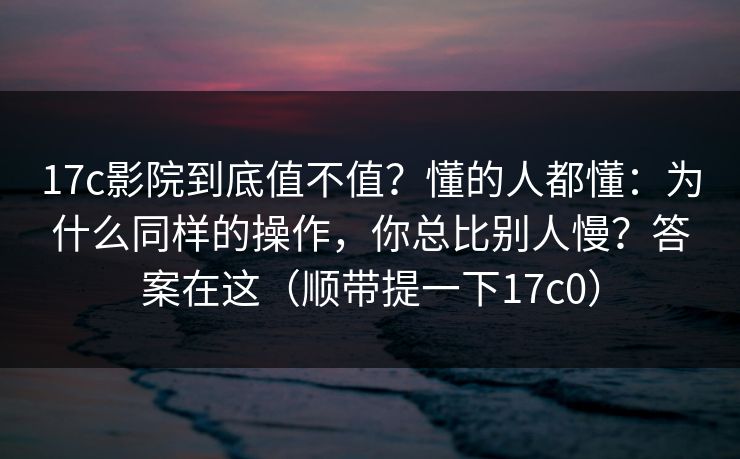 17c影院到底值不值？懂的人都懂：为什么同样的操作，你总比别人慢？答案在这（顺带提一下17c0）