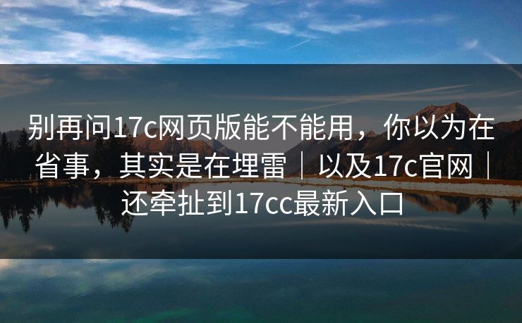 别再问17c网页版能不能用，你以为在省事，其实是在埋雷｜以及17c官网｜还牵扯到17cc最新入口