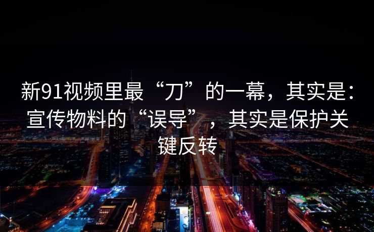 新91视频里最“刀”的一幕，其实是：宣传物料的“误导”，其实是保护关键反转
