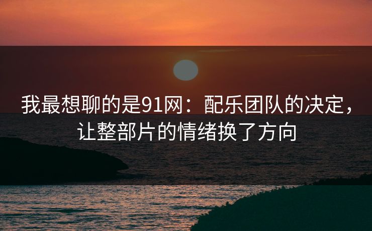我最想聊的是91网：配乐团队的决定，让整部片的情绪换了方向