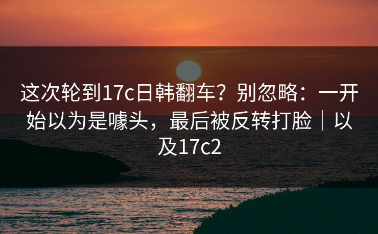 这次轮到17c日韩翻车？别忽略：一开始以为是噱头，最后被反转打脸｜以及17c2
