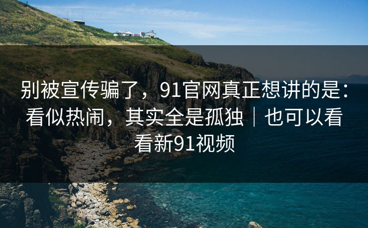 别被宣传骗了，91官网真正想讲的是：看似热闹，其实全是孤独｜也可以看看新91视频