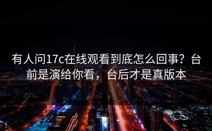 有人问17c在线观看到底怎么回事？台前是演给你看，台后才是真版本