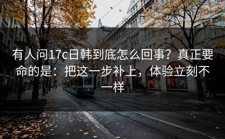 有人问17c日韩到底怎么回事？真正要命的是：把这一步补上，体验立刻不一样