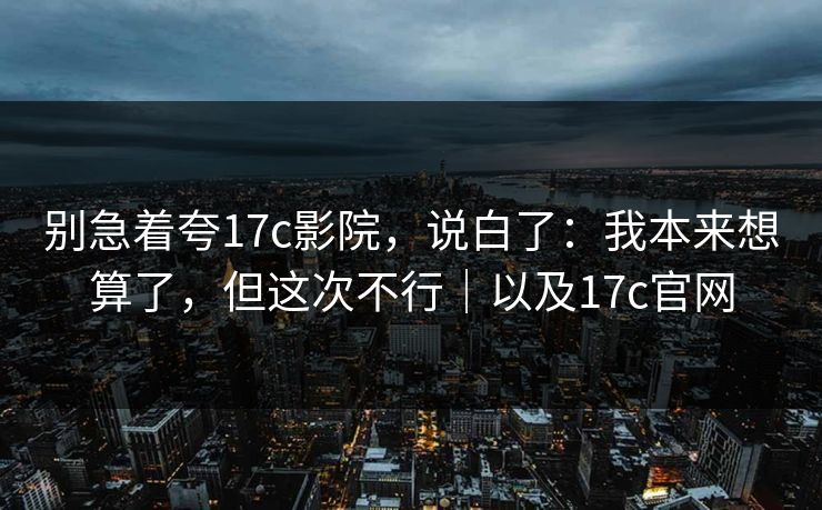 别急着夸17c影院，说白了：我本来想算了，但这次不行｜以及17c官网