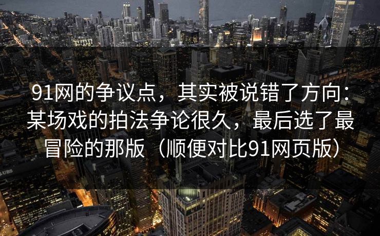 91网的争议点，其实被说错了方向：某场戏的拍法争论很久，最后选了最冒险的那版（顺便对比91网页版）