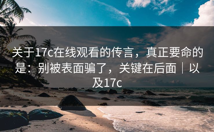关于17c在线观看的传言，真正要命的是：别被表面骗了，关键在后面｜以及17c