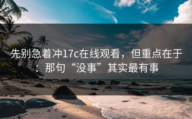 先别急着冲17c在线观看，但重点在于：那句“没事”其实最有事