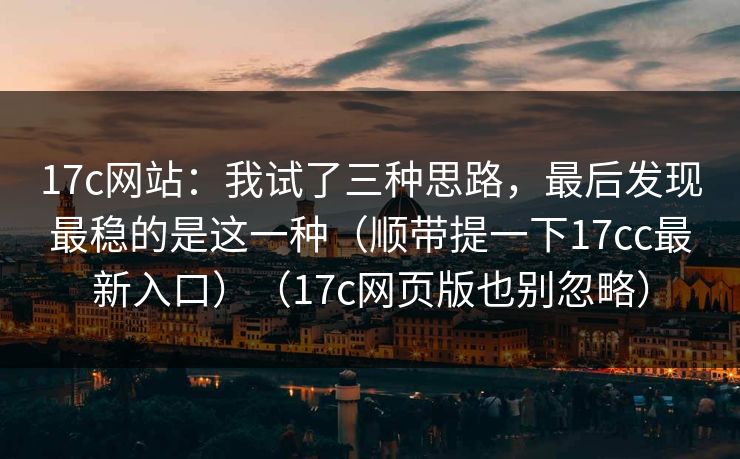 17c网站：我试了三种思路，最后发现最稳的是这一种（顺带提一下17cc最新入口）（17c网页版也别忽略）
