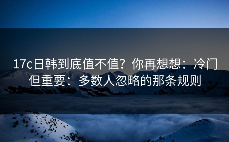 17c日韩到底值不值？你再想想：冷门但重要：多数人忽略的那条规则