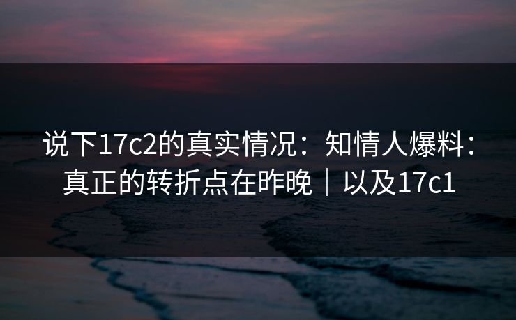 说下17c2的真实情况：知情人爆料：真正的转折点在昨晚｜以及17c1