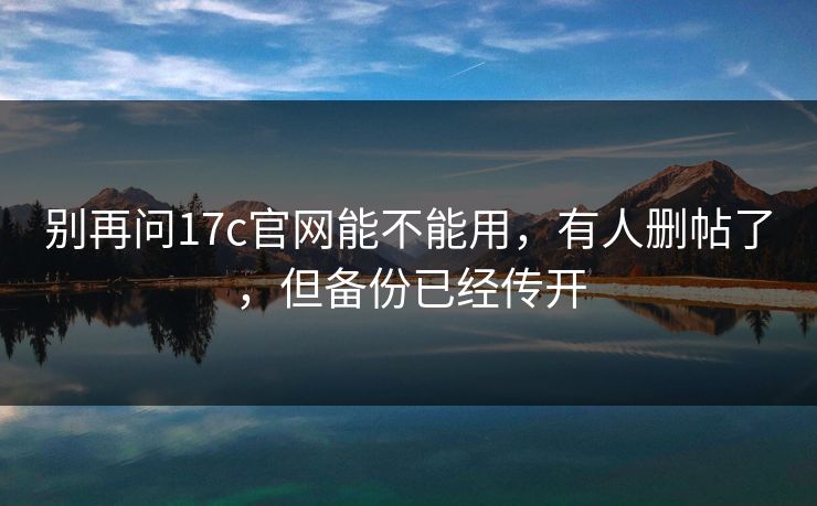别再问17c官网能不能用,有人删帖了,但备份已经传开