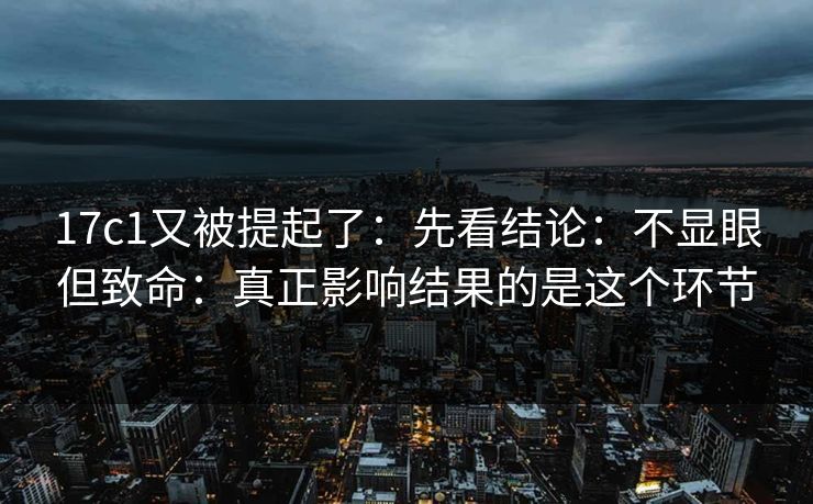 17c1又被提起了：先看结论：不显眼但致命：真正影响结果的是这个环节