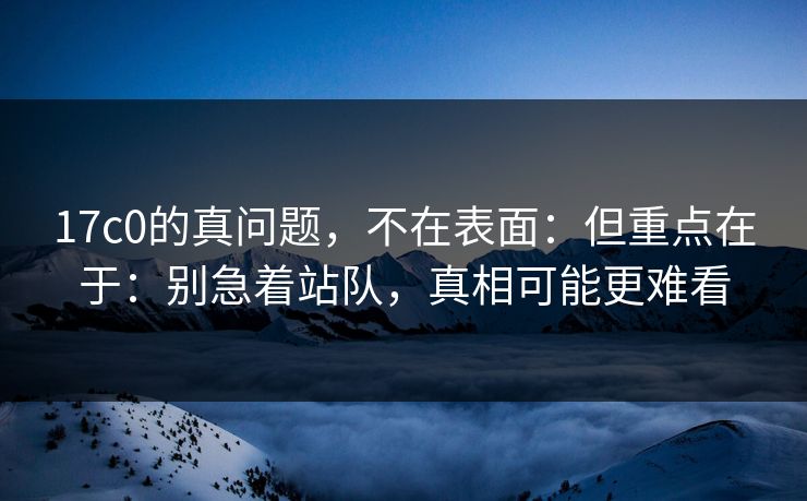 17c0的真问题，不在表面：但重点在于：别急着站队，真相可能更难看