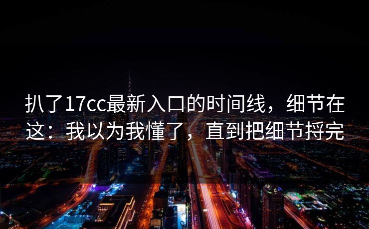扒了17cc最新入口的时间线，细节在这：我以为我懂了，直到把细节捋完