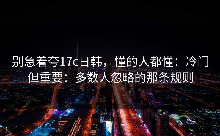 别急着夸17c日韩,懂的人都懂:冷门但重要:多数人忽略的那条规则